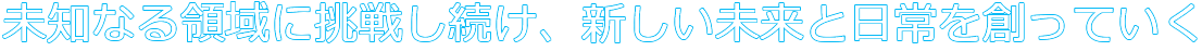 未知なる領域に挑戦し続け、新しい未来と日常を創っていく